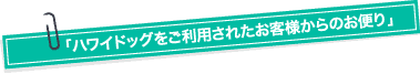 「ハワイドッグをご利用されたお客様からのお便り」